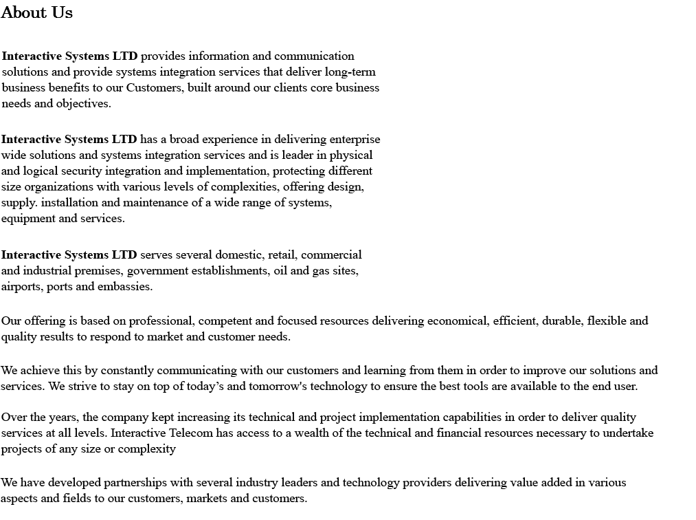About Us INTERACTIVE SYSTEMS LTD provides information and communication solutions and provide systems integration services that deliver long-term business benefits to our Customers, built around our clients core business needs and objectives. Interactive Telecom has a broad experience in delivering enterprise wide solutions and systems integration services and is leader in physical and logical security integration and implementation, protecting different size organizations with various levels of complexities, offering design, supply, installation and maintenance of a wide range of systems, equipment and services. Interactive Telecom serves several domestic, retail, commercial and industrial premises, government establishments, oil and gas sites, airports, ports and embassies. Our offering is based on professional, competent and focused resources delivering economical, efficient, durable, flexible and quality results to respond to market and customer needs. We achieve this by constantly communicating with our customers and learning from them in order to improve our solutions and services. We strive to stay on top of today’s and tomorrow’s technology to ensure the best tools are available to the end user. Over the years, the company kept increasing its technical and project implementation capabilities in order to deliver quality services at all levels. Interactive Telecom has access to a wealth of the technical and financial resources necessary to undertake projects of any size or complexity We have developed partnerships with several industry leaders and technology providers delivering value added in various aspects and fields to our customers, markets and customers. 